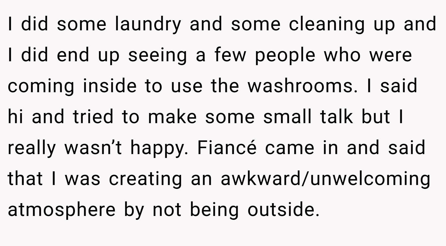 I did some laundry and some cleaning up and I did end up seeing a few people who were coming inside to use the washrooms. I said hi and tried to make some small talk but I really wasn’t happy. Fiancé came in and said that I was creating an awkward/unwelcoming atmosphere by not being outside.