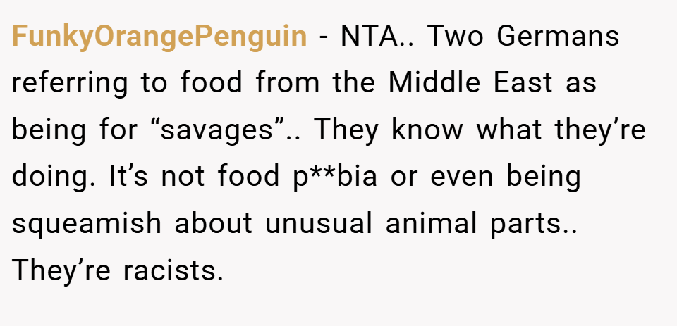 FunkyOrangePenguin − NTA.. Two Germans referring to food from the Middle East as being for “savages”.. They know what they’re doing. It’s not food p**bia or even being squeamish about unusual animal parts.. They’re racists.