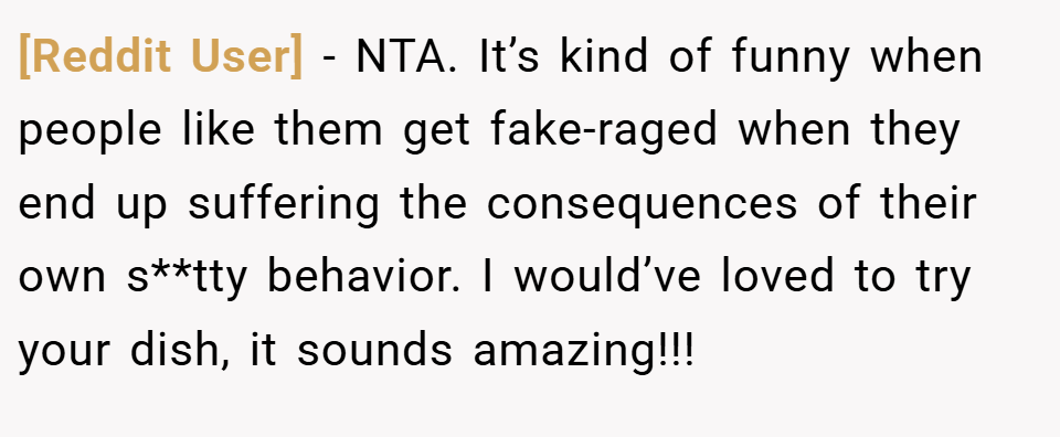 [Reddit User] − NTA. It’s kind of funny when people like them get fake-raged when they end up suffering the consequences of their own s**tty behavior. I would’ve loved to try your dish, it sounds amazing!!!