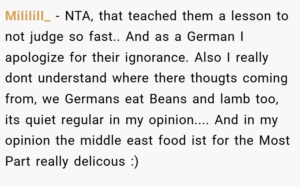 MiIiIiII_ − NTA, that teached them a lesson to not judge so fast.. And as a German I apologize for their ignorance. Also I really dont understand where there thougts coming from, we Germans eat Beans and lamb too, its quiet regular in my opinion.... And in my opinion the middle east food ist for the Most Part really delicous :)