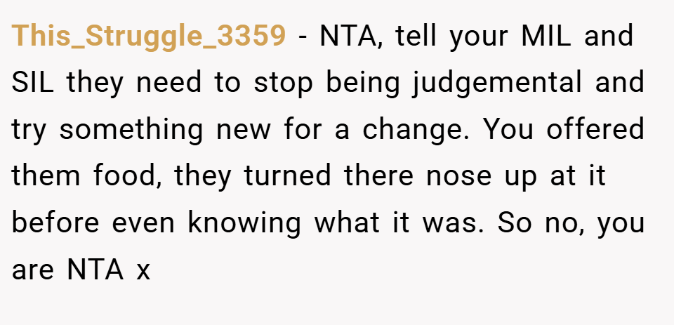 This_Struggle_3359 − NTA, tell your MIL and SIL they need to stop being judgemental and try something new for a change. You offered them food, they turned there nose up at it before even knowing what it was. So no, you are NTA x
