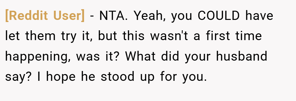 [Reddit User] − NTA. Yeah, you COULD have let them try it, but this wasn't a first time happening, was it? What did your husband say? I hope he stood up for you.