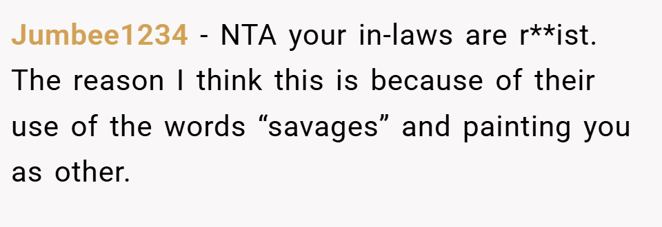 Jumbee1234 − NTA your in-laws are r**ist. The reason I think this is because of their use of the words “savages” and painting you as other.