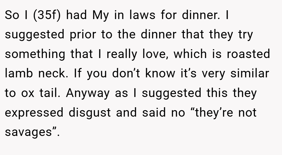 So I (35f) had My in laws for dinner. I suggested prior to the dinner that they try something that I really love, which is roasted lamb neck. If you don’t know it’s very similar to ox tail. Anyway as I suggested this they expressed disgust and said no “they’re not savages”.