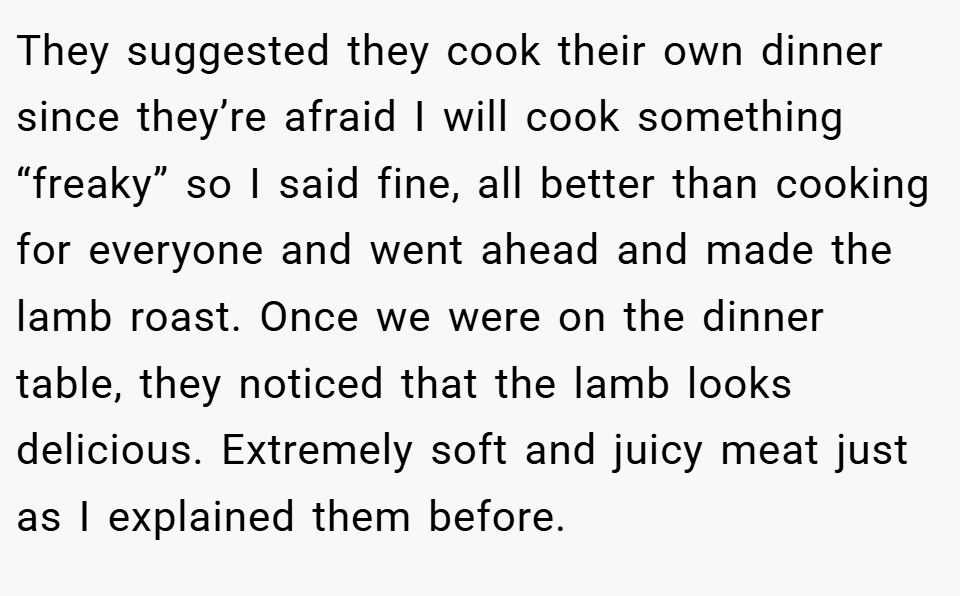 They suggested they cook their own dinner since they’re afraid I will cook something “freaky” so I said fine, all better than cooking for everyone and went ahead and made the lamb roast. Once we were on the dinner table, they noticed that the lamb looks delicious. Extremely soft and juicy meat just as I explained them before.