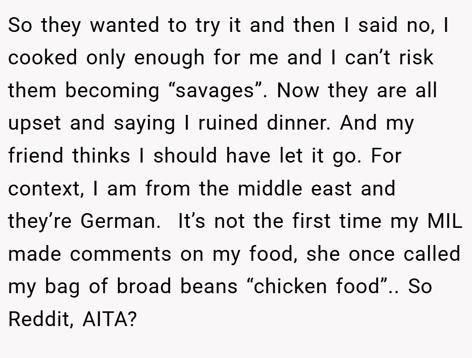 So they wanted to try it and then I said no, I cooked only enough for me and I can’t risk them becoming “savages”. Now they are all upset and saying I ruined dinner. And my friend thinks I should have let it go. For context, I am from the middle east and they’re German.  It’s not the first time my MIL made comments on my food, she once called my bag of broad beans “chicken food”.. So Reddit, AITA?