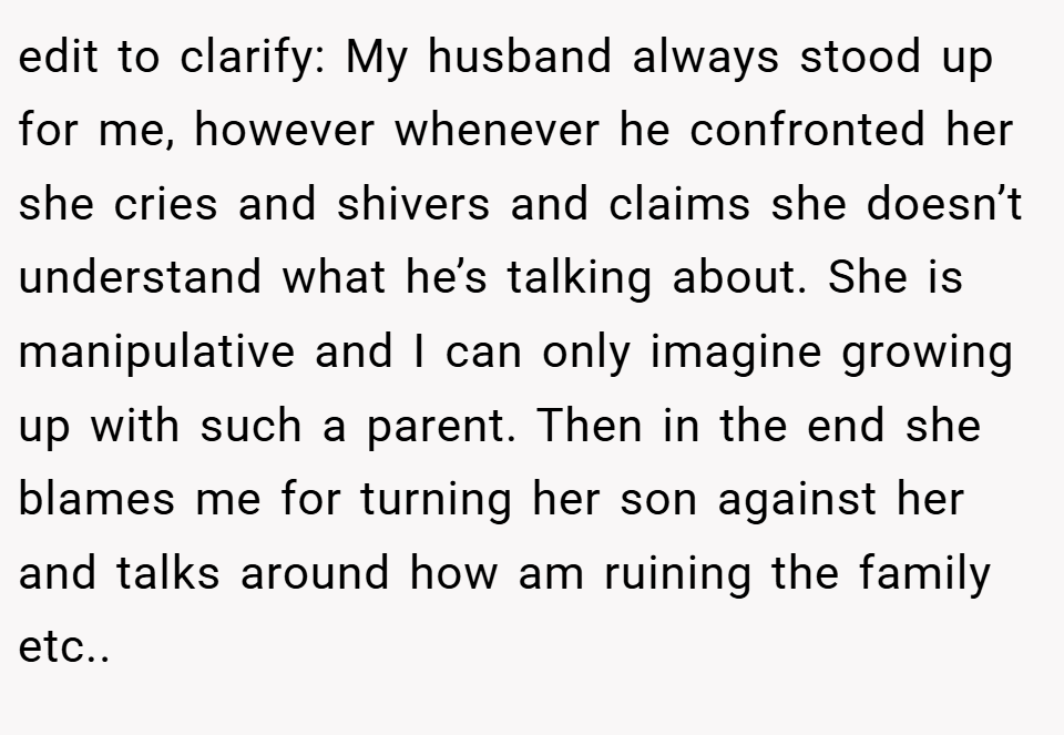 edit to clarify: My husband always stood up for me, however whenever he confronted her she cries and shivers and claims she doesn’t understand what he’s talking about. She is manipulative and I can only imagine growing up with such a parent. Then in the end she blames me for turning her son against her and talks around how am ruining the family etc..