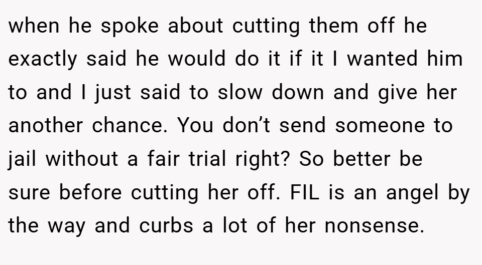 when he spoke about cutting them off he exactly said he would do it if it I wanted him to and I just said to slow down and give her another chance. You don’t send someone to jail without a fair trial right? So better be sure before cutting her off. FIL is an angel by the way and curbs a lot of her nonsense.
