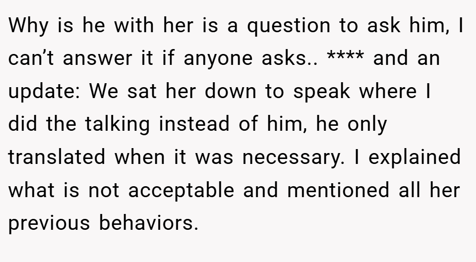 Why is he with her is a question to ask him, I can’t answer it if anyone asks.. **** and an update: We sat her down to speak where I did the talking instead of him, he only translated when it was necessary. I explained what is not acceptable and mentioned all her previous behaviors.