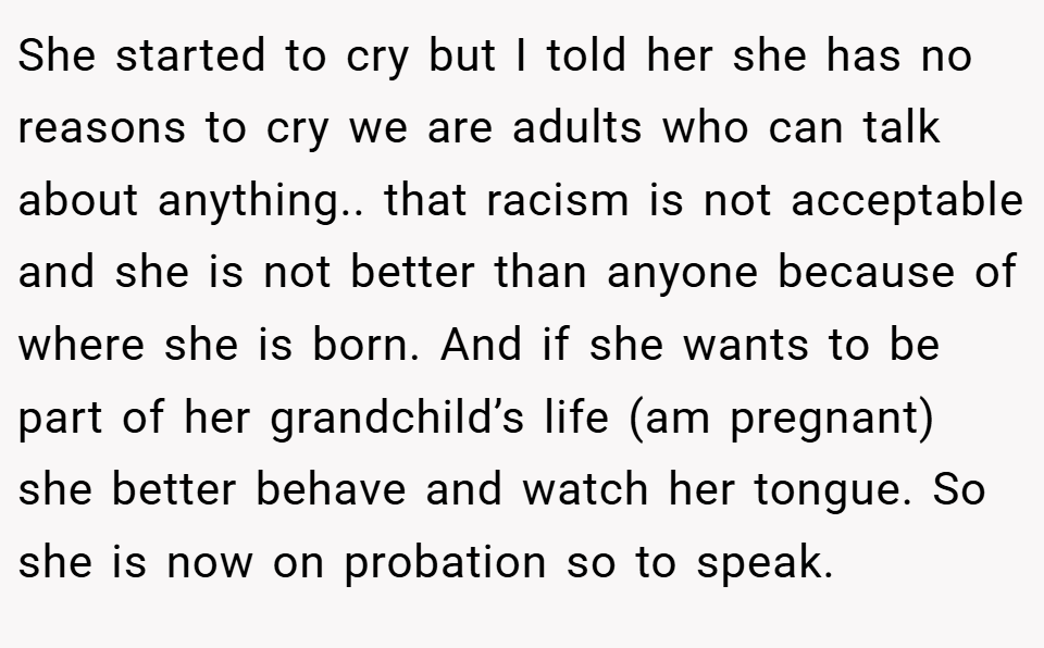 She started to cry but I told her she has no reasons to cry we are adults who can talk about anything.. that racism is not acceptable and she is not better than anyone because of where she is born. And if she wants to be part of her grandchild’s life (am pregnant) she better behave and watch her tongue. So she is now on probation so to speak.