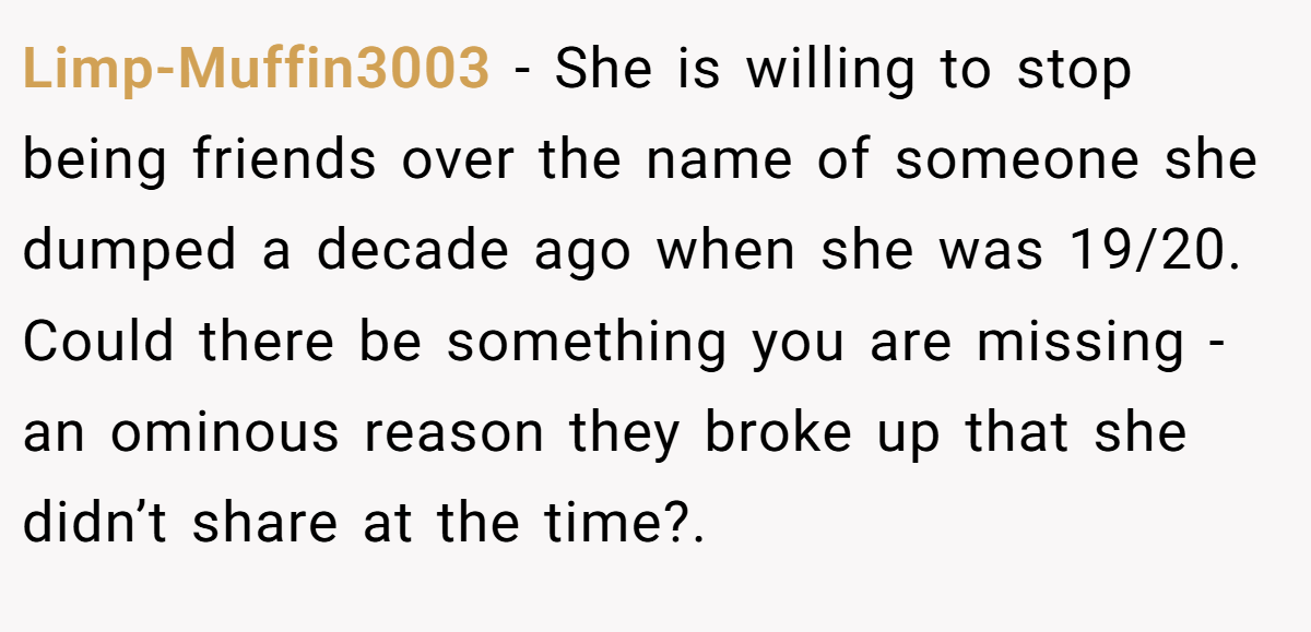 Limp-Muffin3003 − She is willing to stop being friends over the name of someone she dumped a decade ago when she was 19/20. Could there be something you are missing - an ominous reason they broke up that she didn’t share at the time?.