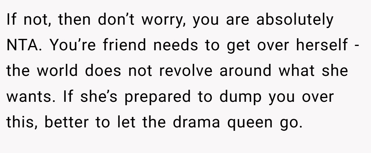 If not, then don’t worry, you are absolutely NTA. You’re friend needs to get over herself - the world does not revolve around what she wants. If she’s prepared to dump you over this, better to let the drama queen go.