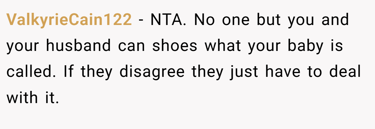 ValkyrieCain122 − NTA. No one but you and your husband can shoes what your baby is called. If they disagree they just have to deal with it.
