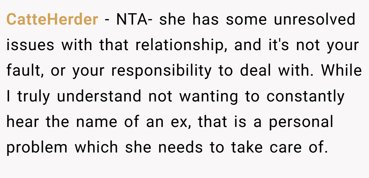 CatteHerder − NTA- she has some unresolved issues with that relationship, and it's not your fault, or your responsibility to deal with. While I truly understand not wanting to constantly hear the name of an ex, that is a personal problem which she needs to take care of.