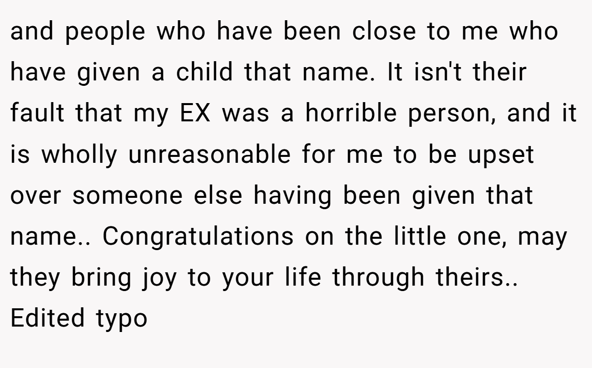 and people who have been close to me who have given a child that name. It isn't their fault that my EX was a horrible person, and it is wholly unreasonable for me to be upset over someone else having been given that name.. Congratulations on the little one, may they bring joy to your life through theirs.. Edited typo