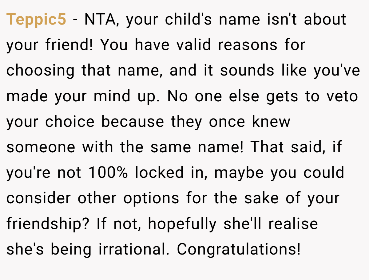 Teppic5 − NTA, your child's name isn't about your friend! You have valid reasons for choosing that name, and it sounds like you've made your mind up. No one else gets to veto your choice because they once knew someone with the same name! That said, if you're not 100% locked in, maybe you could consider other options for the sake of your friendship? If not, hopefully she'll realise she's being irrational. Congratulations!
