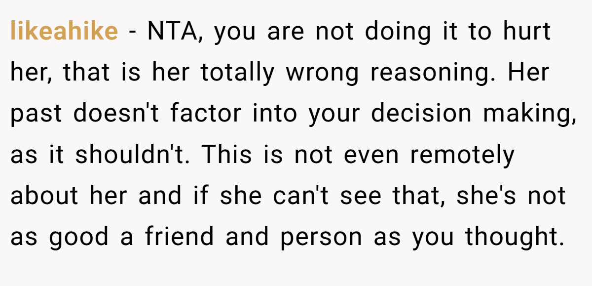 likeahike − NTA, you are not doing it to hurt her, that is her totally wrong reasoning. Her past doesn't factor into your decision making, as it shouldn't. This is not even remotely about her and if she can't see that, she's not as good a friend and person as you thought.