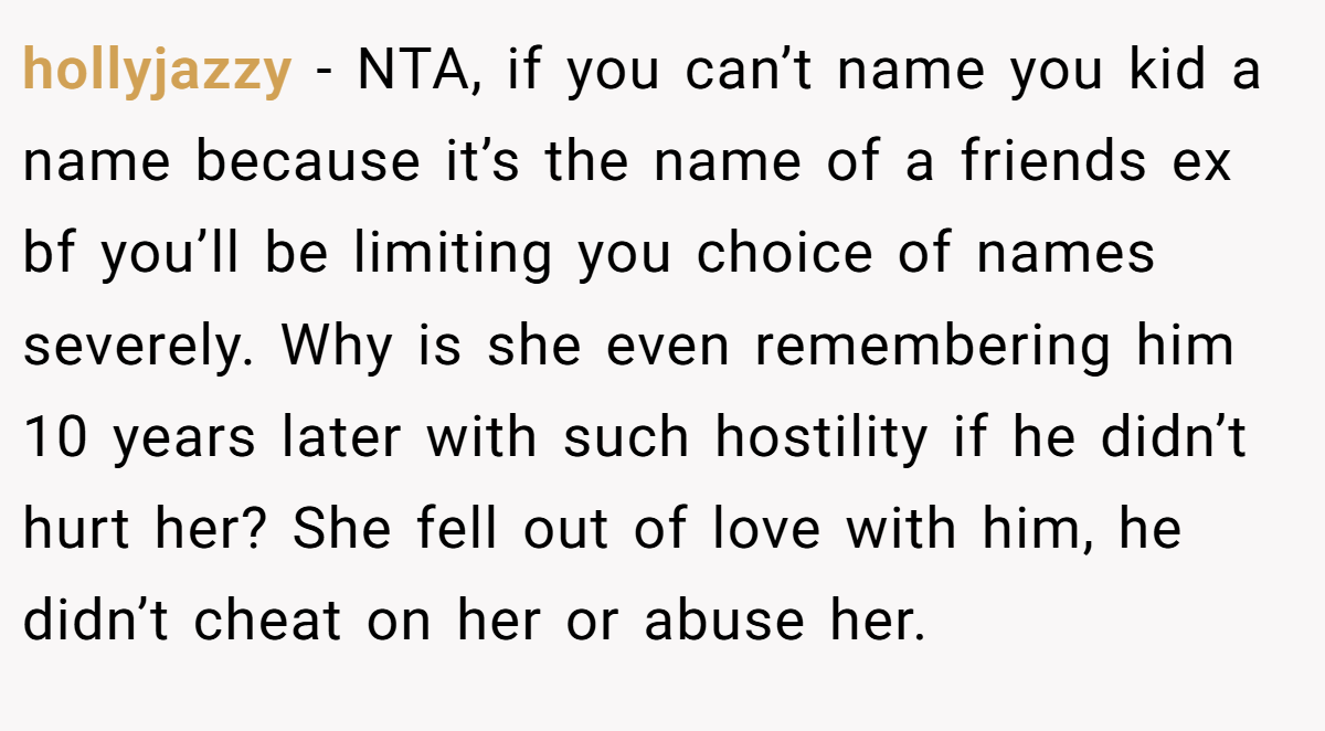 hollyjazzy − NTA, if you can’t name you kid a name because it’s the name of a friends ex bf you’ll be limiting you choice of names severely. Why is she even remembering him 10 years later with such hostility if he didn’t hurt her? She fell out of love with him, he didn’t cheat on her or abuse her.