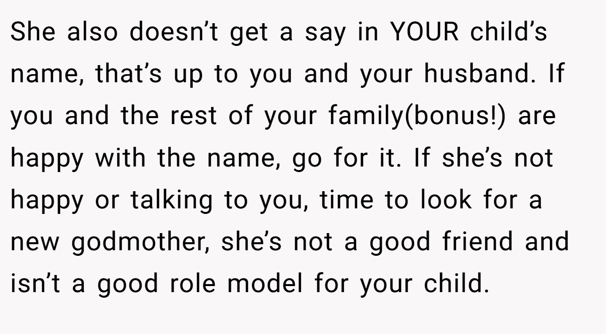 She also doesn’t get a say in YOUR child’s name, that’s up to you and your husband. If you and the rest of your family(bonus!) are happy with the name, go for it. If she’s not happy or talking to you, time to look for a new godmother, she’s not a good friend and isn’t a good role model for your child.
