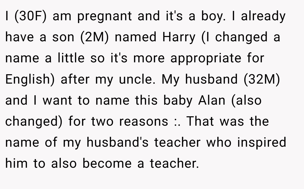 I (30F) am pregnant and it's a boy. I already have a son (2M) named Harry (I changed a name a little so it's more appropriate for English) after my uncle. My husband (32M) and I want to name this baby Alan (also changed) for two reasons :. That was the name of my husband's teacher who inspired him to also become a teacher.