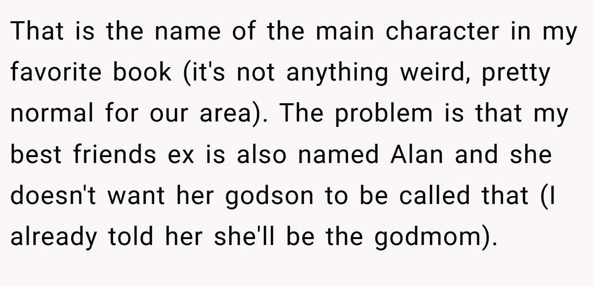 That is the name of the main character in my favorite book (it's not anything weird, pretty normal for our area). The problem is that my best friends ex is also named Alan and she doesn't want her godson to be called that (I already told her she'll be the godmom).