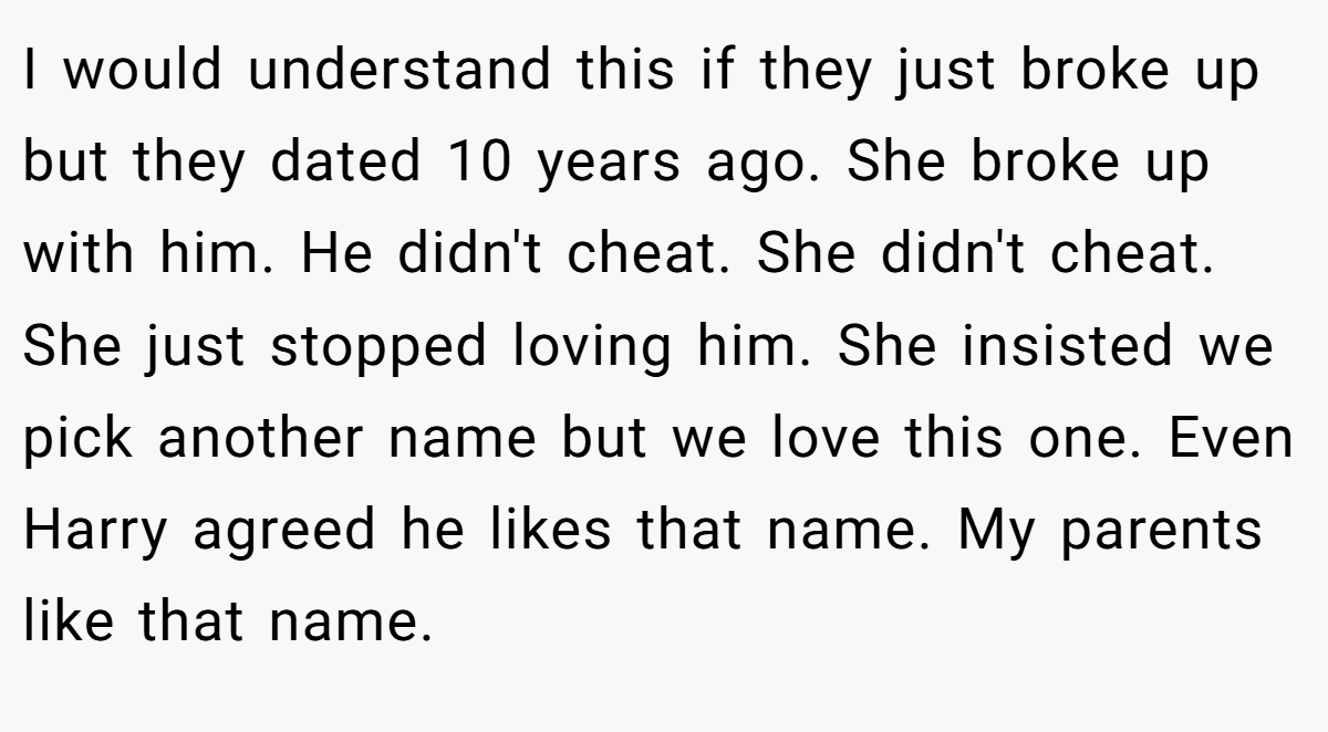 I would understand this if they just broke up but they dated 10 years ago. She broke up with him. He didn't cheat. She didn't cheat. She just stopped loving him. She insisted we pick another name but we love this one. Even Harry agreed he likes that name. My parents like that name.