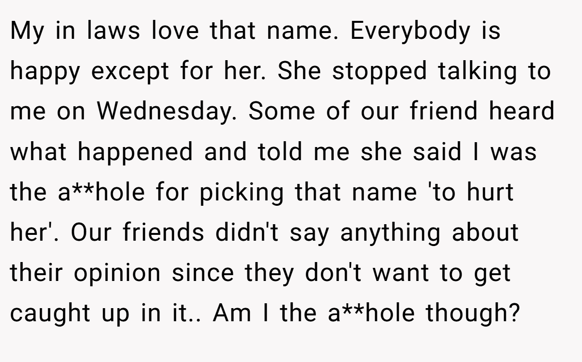 My in laws love that name. Everybody is happy except for her. She stopped talking to me on Wednesday. Some of our friend heard what happened and told me she said I was the a**hole for picking that name 'to hurt her'. Our friends didn't say anything about their opinion since they don't want to get caught up in it.. Am I the a**hole though?