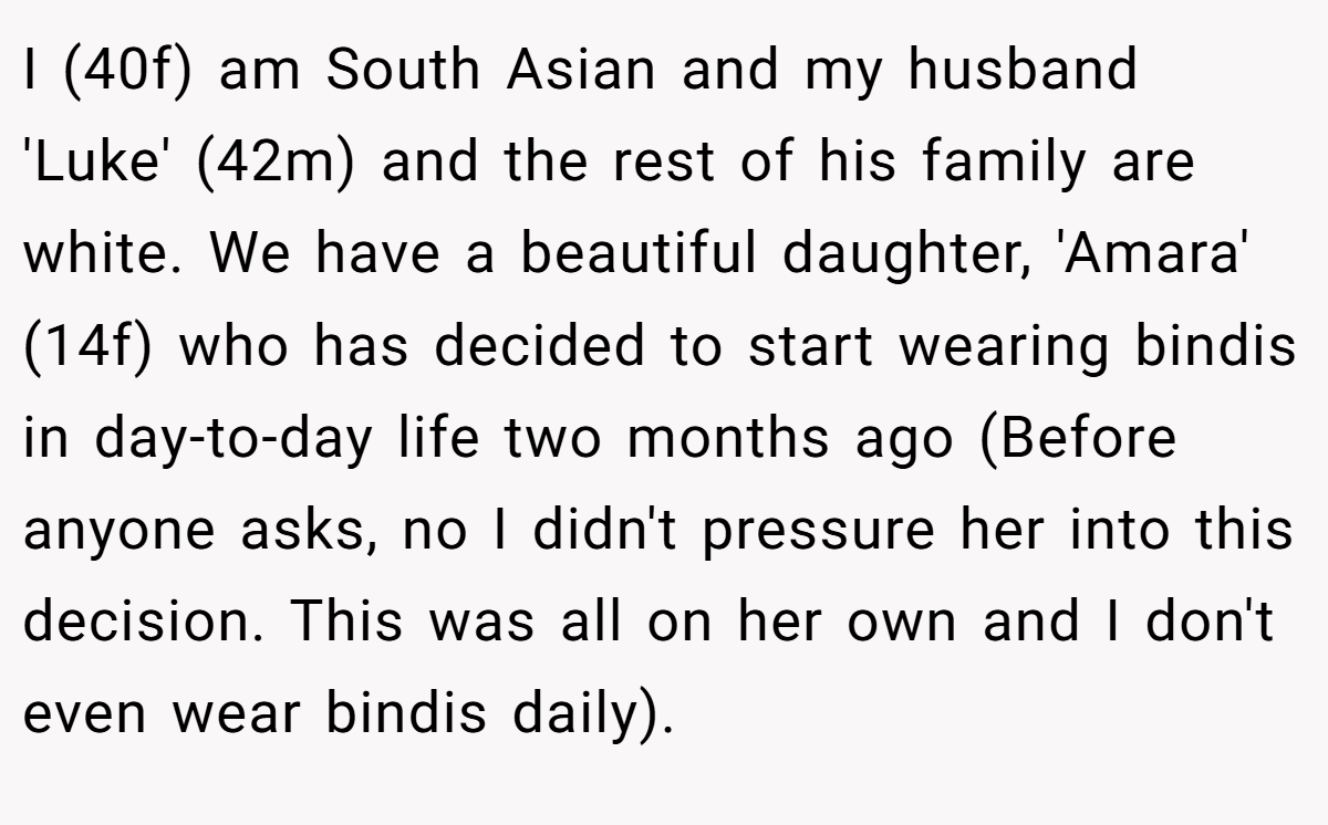 I (40f) am South Asian and my husband 'Luke' (42m) and the rest of his family are white. We have a beautiful daughter, 'Amara' (14f) who has decided to start wearing bindis in day-to-day life two months ago (Before anyone asks, no I didn't pressure her into this decision. This was all on her own and I don't even wear bindis daily).
