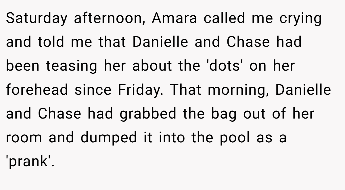 Saturday afternoon, Amara called me crying and told me that Danielle and Chase had been teasing her about the 'dots' on her forehead since Friday. That morning, Danielle and Chase had grabbed the bag out of her room and dumped it into the pool as a 'prank'.