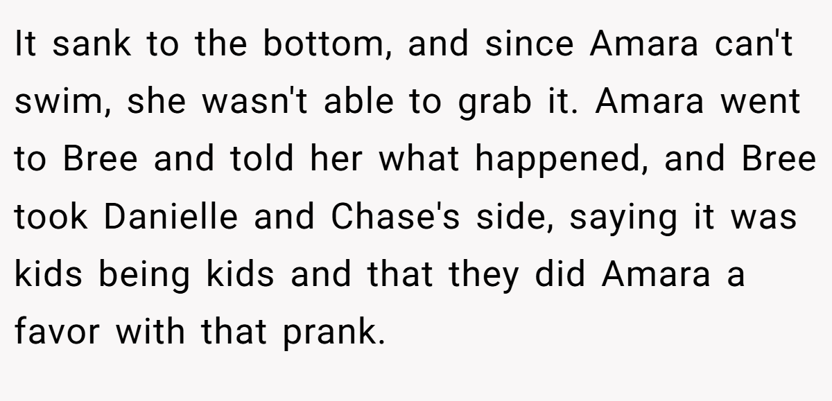 It sank to the bottom, and since Amara can't swim, she wasn't able to grab it. Amara went to Bree and told her what happened, and Bree took Danielle and Chase's side, saying it was kids being kids and that they did Amara a favor with that prank.