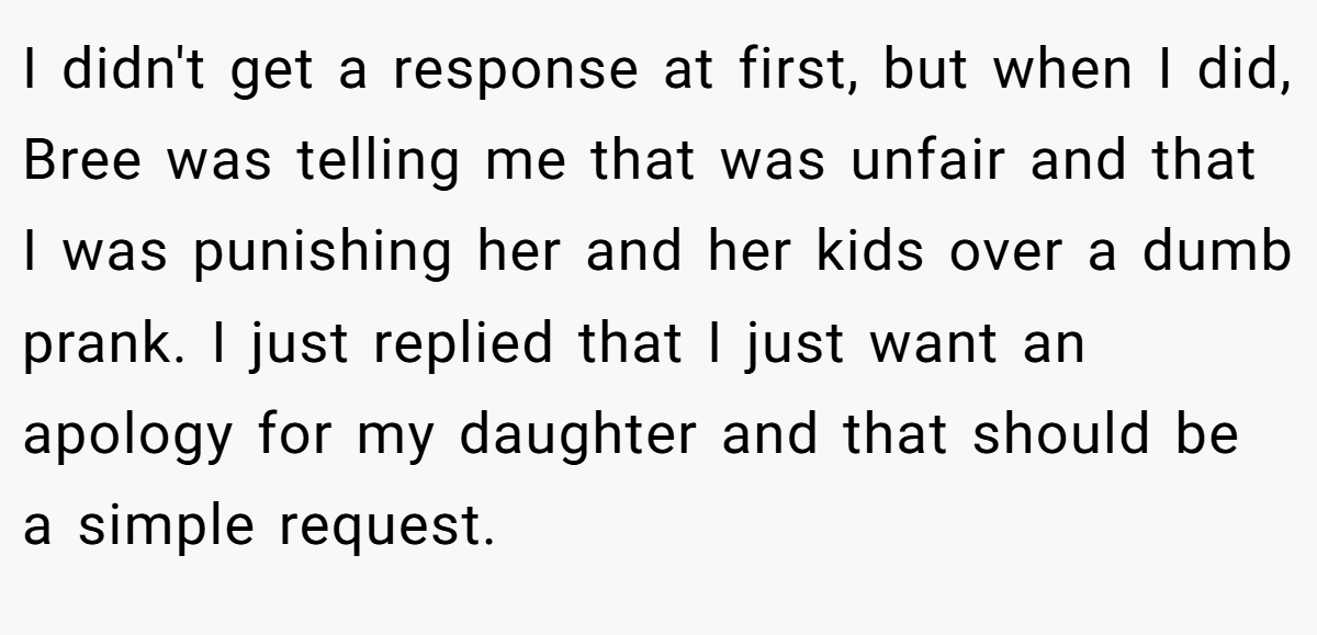 I didn't get a response at first, but when I did, Bree was telling me that was unfair and that I was punishing her and her kids over a dumb prank. I just replied that I just want an apology for my daughter and that should be a simple request.