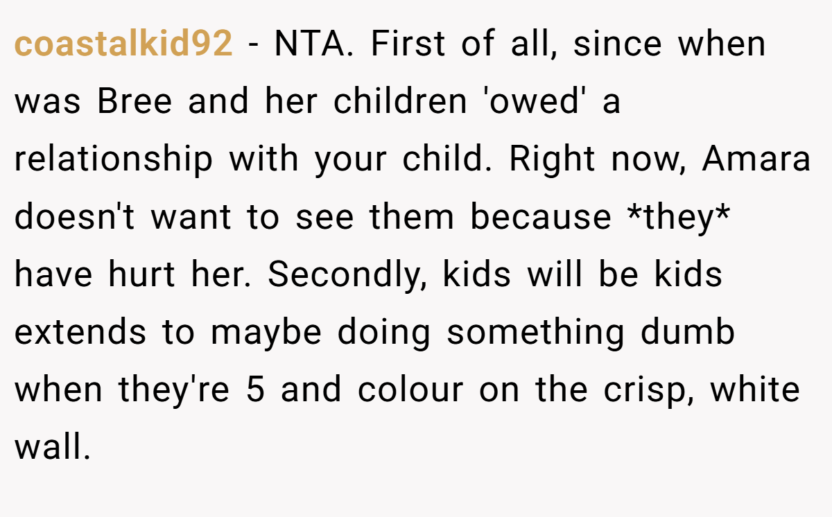 coastalkid92 − NTA. First of all, since when was Bree and her children 'owed' a relationship with your child. Right now, Amara doesn't want to see them because *they* have hurt her. Secondly, kids will be kids extends to maybe doing something dumb when they're 5 and colour on the crisp, white wall.