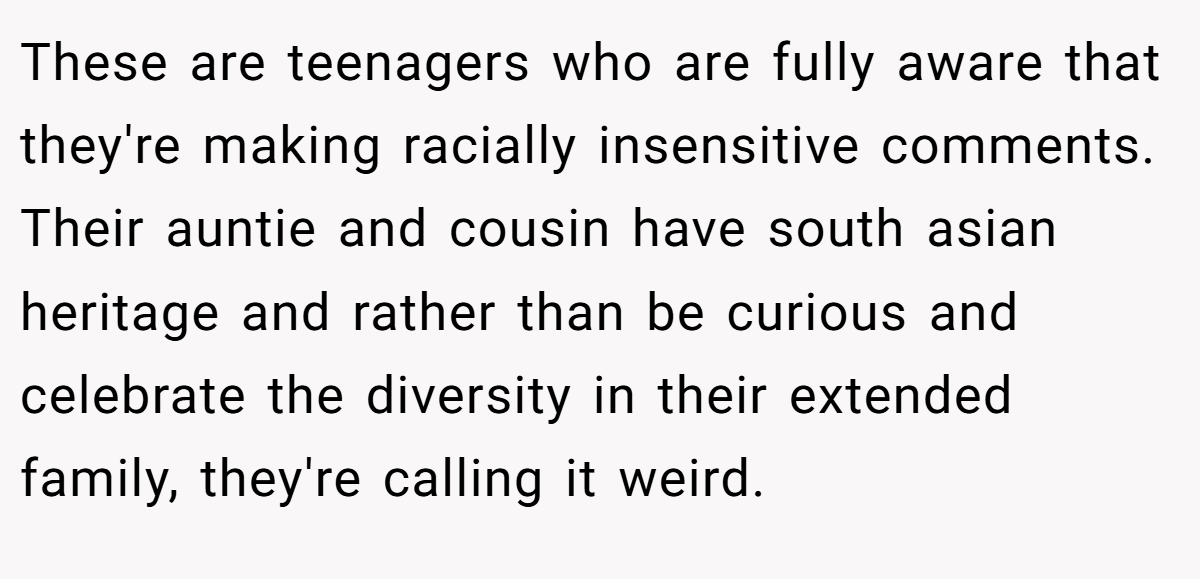 These are teenagers who are fully aware that they're making racially insensitive comments. Their auntie and cousin have south asian heritage and rather than be curious and celebrate the diversity in their extended family, they're calling it weird.
