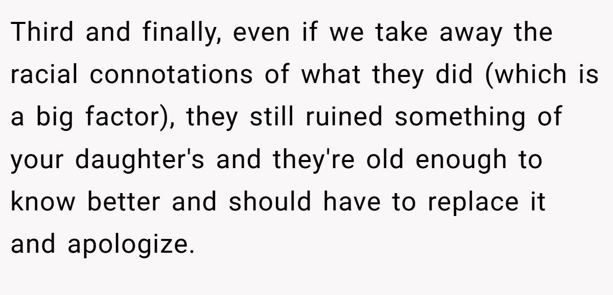 Third and finally, even if we take away the racial connotations of what they did (which is a big factor), they still ruined something of your daughter's and they're old enough to know better and should have to replace it and apologize.