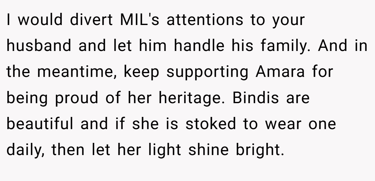 I would divert MIL's attentions to your husband and let him handle his family. And in the meantime, keep supporting Amara for being proud of her heritage. Bindis are beautiful and if she is stoked to wear one daily, then let her light shine bright.