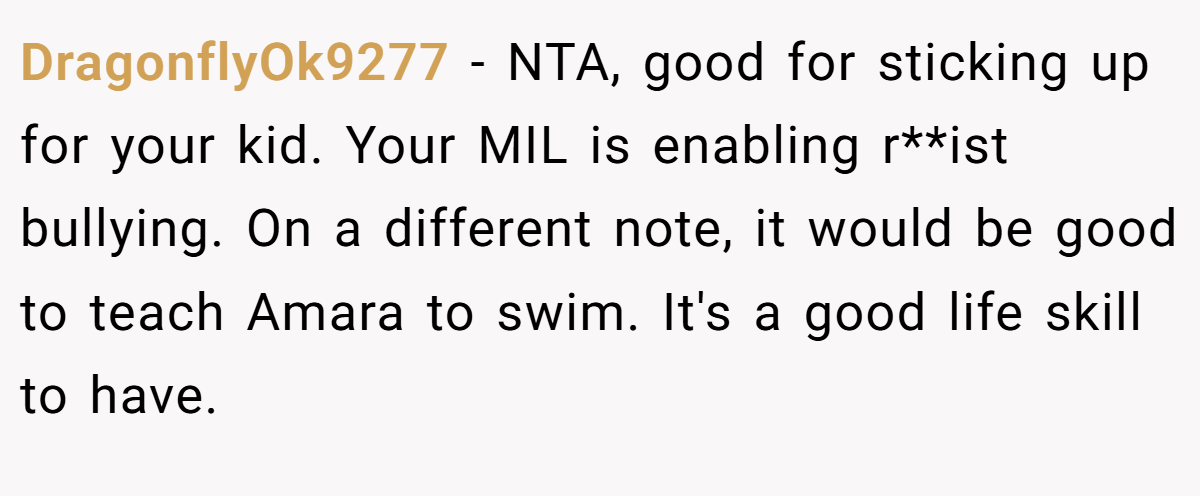 DragonflyOk9277 − NTA, good for sticking up for your kid. Your MIL is enabling r**ist bullying. On a different note, it would be good to teach Amara to swim. It's a good life skill to have.