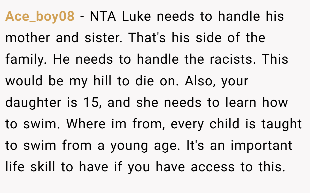 Ace_boy08 − NTA Luke needs to handle his mother and sister. That's his side of the family. He needs to handle the racists. This would be my hill to die on. Also, your daughter is 15, and she needs to learn how to swim. Where im from, every child is taught to swim from a young age. It's an important life skill to have if you have access to this.