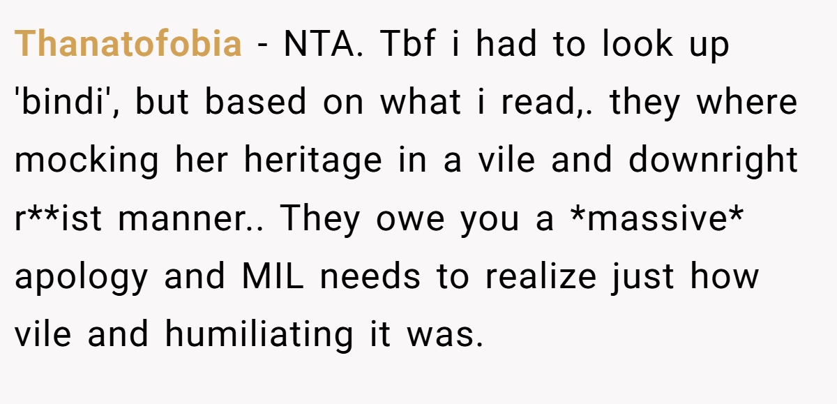 Thanatofobia − NTA. Tbf i had to look up 'bindi', but based on what i read,. they where mocking her heritage in a vile and downright r**ist manner.. They owe you a *massive* apology and MIL needs to realize just how vile and humiliating it was.