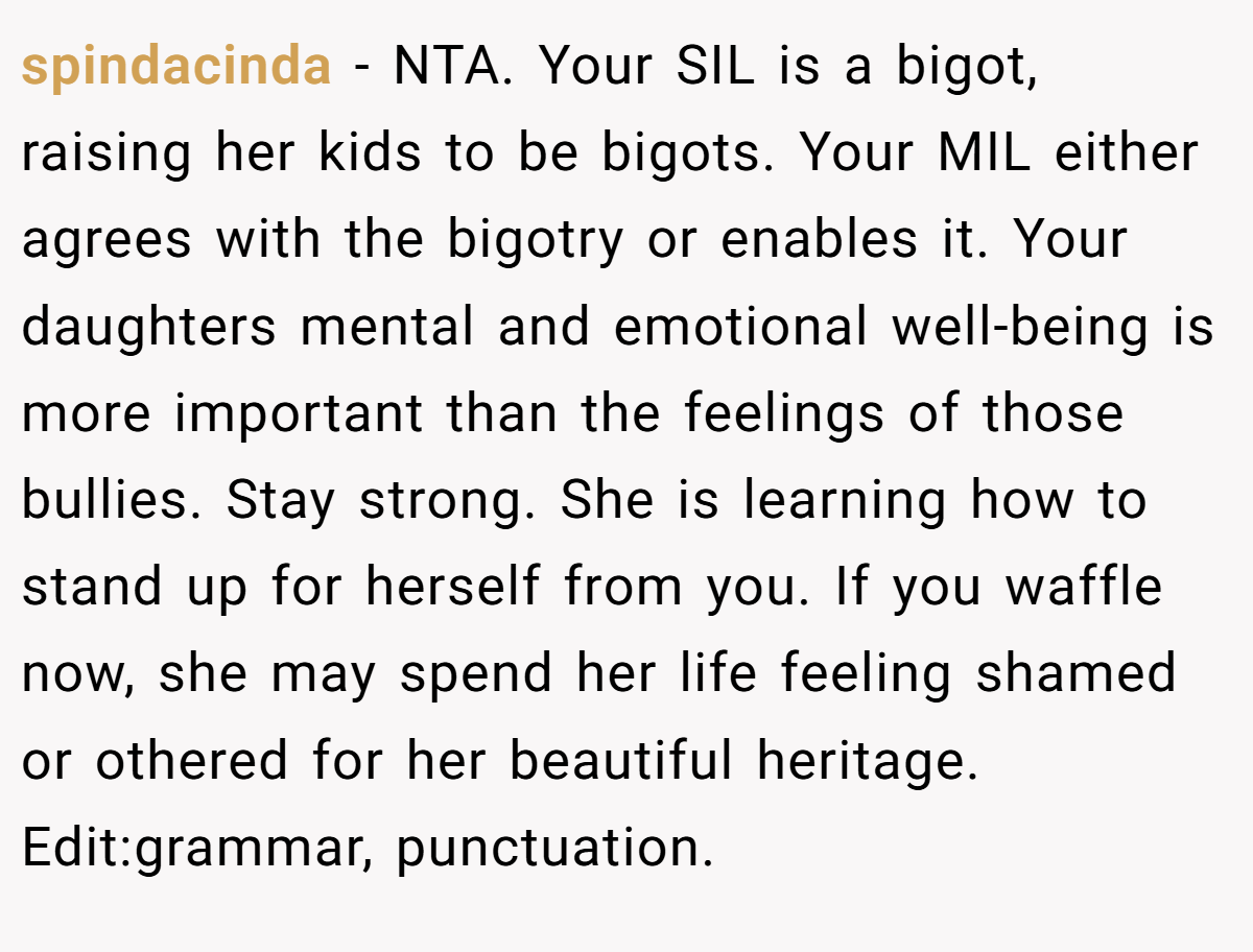 spindacinda − NTA. Your SIL is a bigot, raising her kids to be bigots. Your MIL either agrees with the bigotry or enables it. Your daughters mental and emotional well-being is more important than the feelings of those bullies. Stay strong. She is learning how to stand up for herself from you. If you waffle now, she may spend her life feeling shamed or othered for her beautiful heritage. Edit:grammar, punctuation.