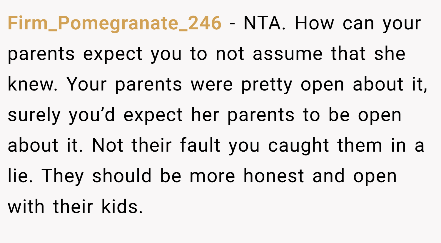 Firm_Pomegranate_246 − NTA. How can your parents expect you to not assume that she knew. Your parents were pretty open about it, surely you’d expect her parents to be open about it. Not their fault you caught them in a lie. They should be more honest and open with their kids.