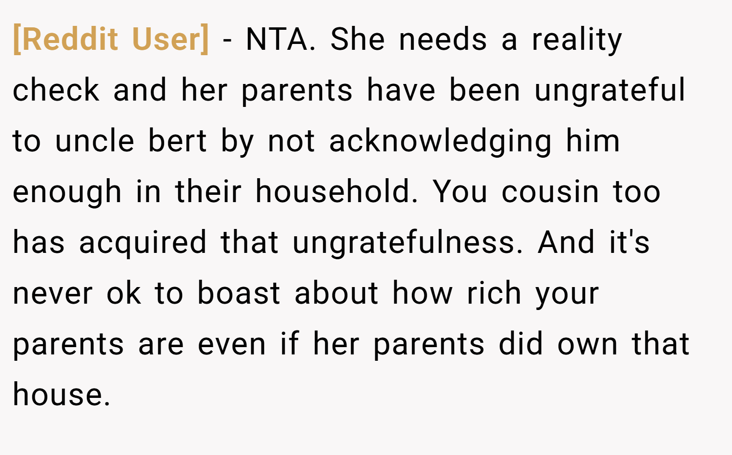 [Reddit User] − NTA. She needs a reality check and her parents have been ungrateful to uncle bert by not acknowledging him enough in their household. You cousin too has acquired that ungratefulness. And it's never ok to boast about how rich your parents are even if her parents did own that house.