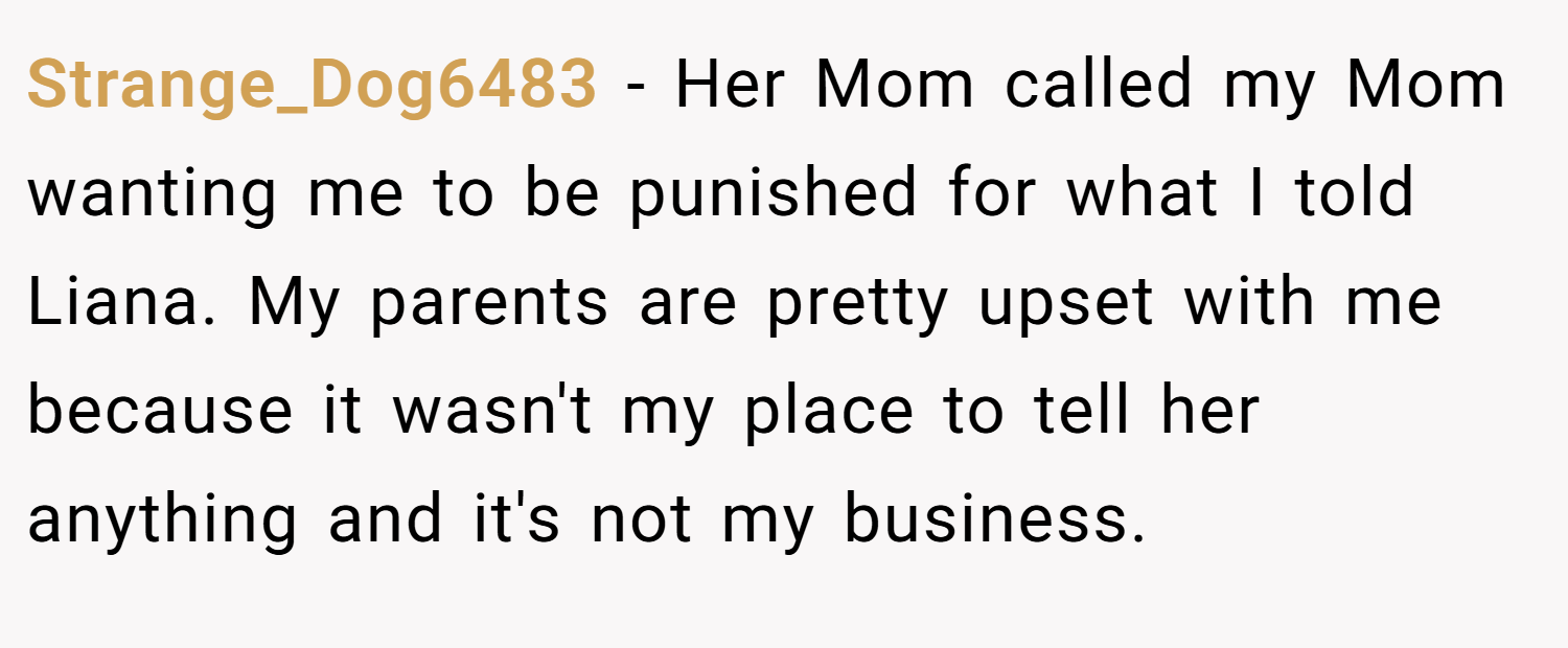 Strange_Dog6483 − Her Mom called my Mom wanting me to be punished for what I told Liana. My parents are pretty upset with me because it wasn't my place to tell her anything and it's not my business.