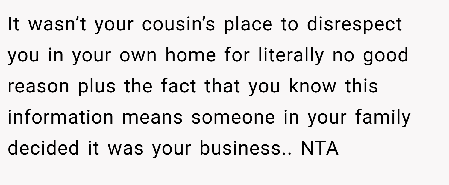 It wasn’t your cousin’s place to disrespect you in your own home for literally no good reason plus the fact that you know this information means someone in your family decided it was your business.. NTA