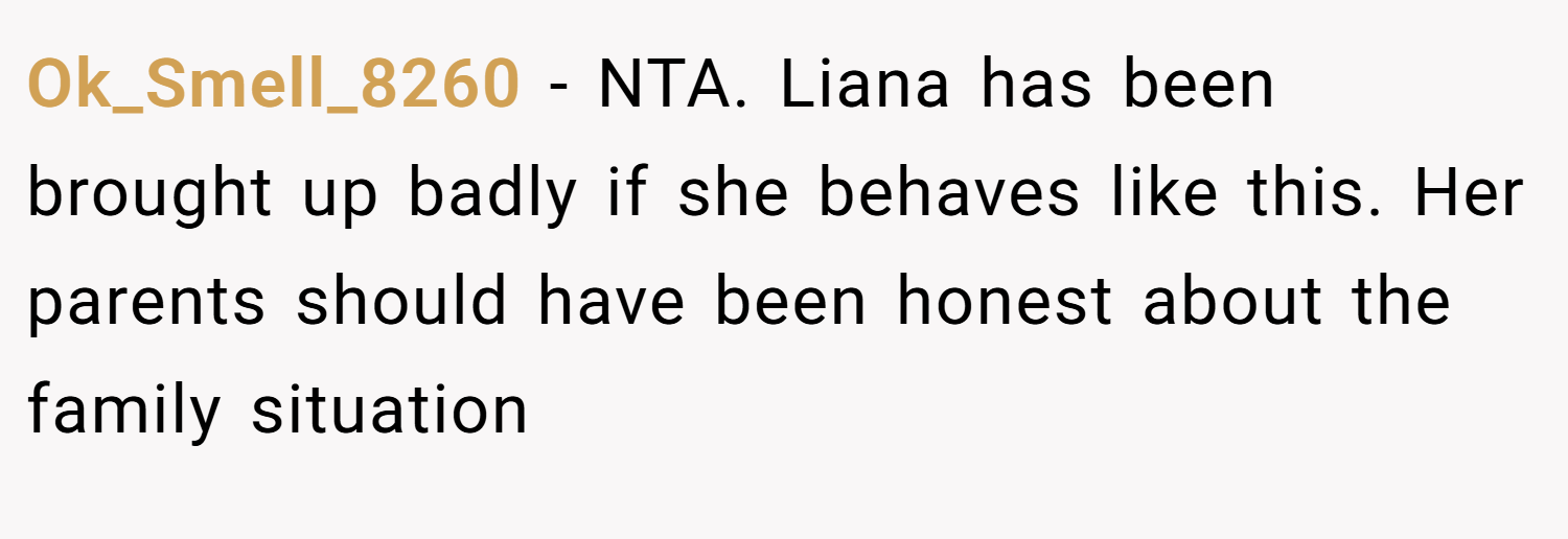 Ok_Smell_8260 − NTA. Liana has been brought up badly if she behaves like this. Her parents should have been honest about the family situation