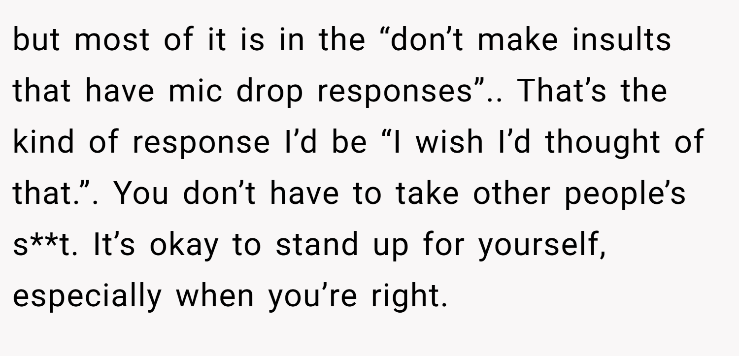 but most of it is in the “don’t make insults that have mic drop responses”.. That’s the kind of response I’d be “I wish I’d thought of that.”. You don’t have to take other people’s s**t. It’s okay to stand up for yourself, especially when you’re right.
