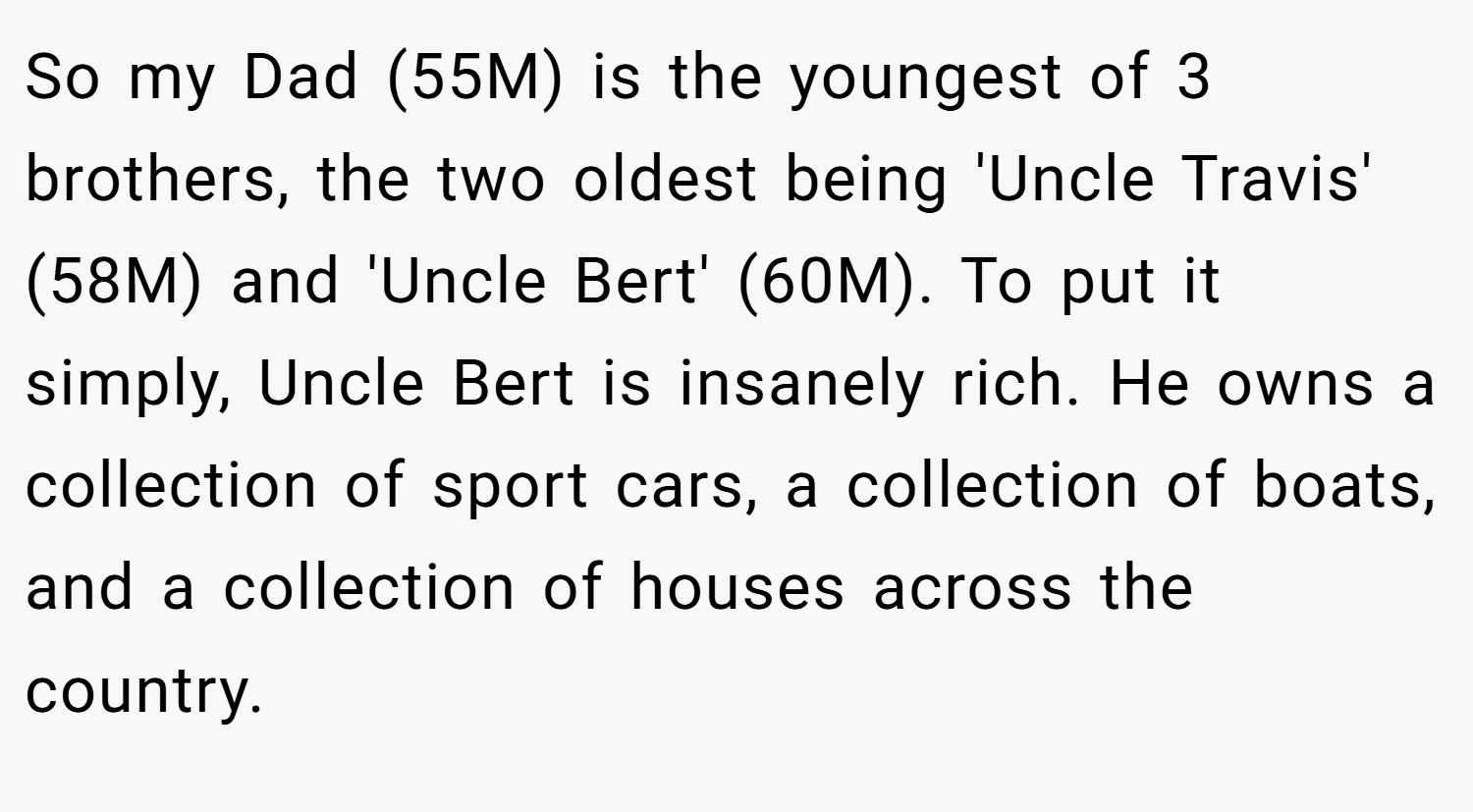 So my Dad (55M) is the youngest of 3 brothers, the two oldest being 'Uncle Travis' (58M) and 'Uncle Bert' (60M). To put it simply, Uncle Bert is insanely rich. He owns a collection of sport cars, a collection of boats, and a collection of houses across the country.