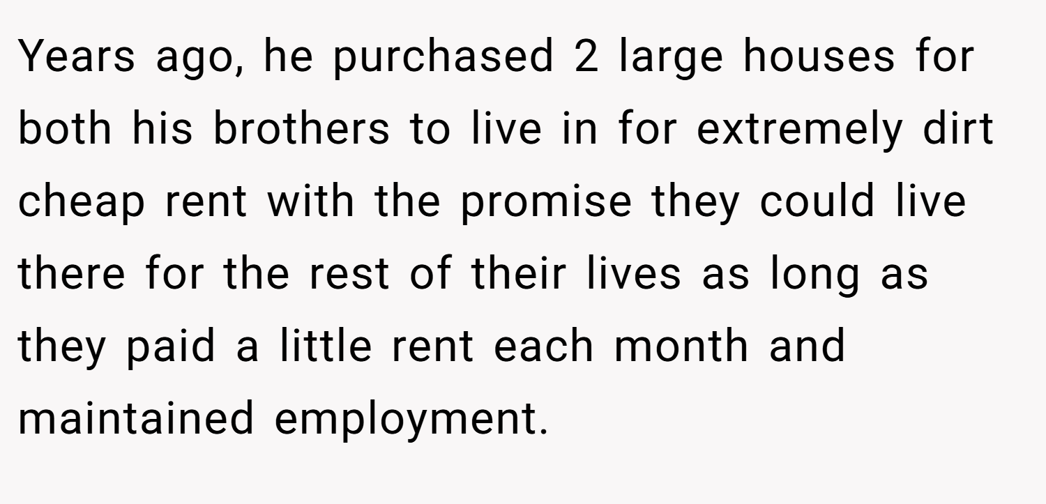 Years ago, he purchased 2 large houses for both his brothers to live in for extremely dirt cheap rent with the promise they could live there for the rest of their lives as long as they paid a little rent each month and maintained employment.