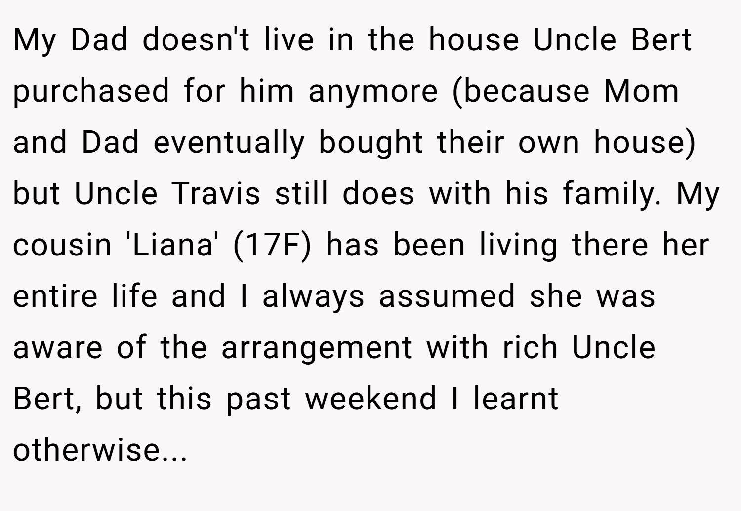My Dad doesn't live in the house Uncle Bert purchased for him anymore (because Mom and Dad eventually bought their own house) but Uncle Travis still does with his family. My cousin 'Liana' (17F) has been living there her entire life and I always assumed she was aware of the arrangement with rich Uncle Bert, but this past weekend I learnt otherwise...