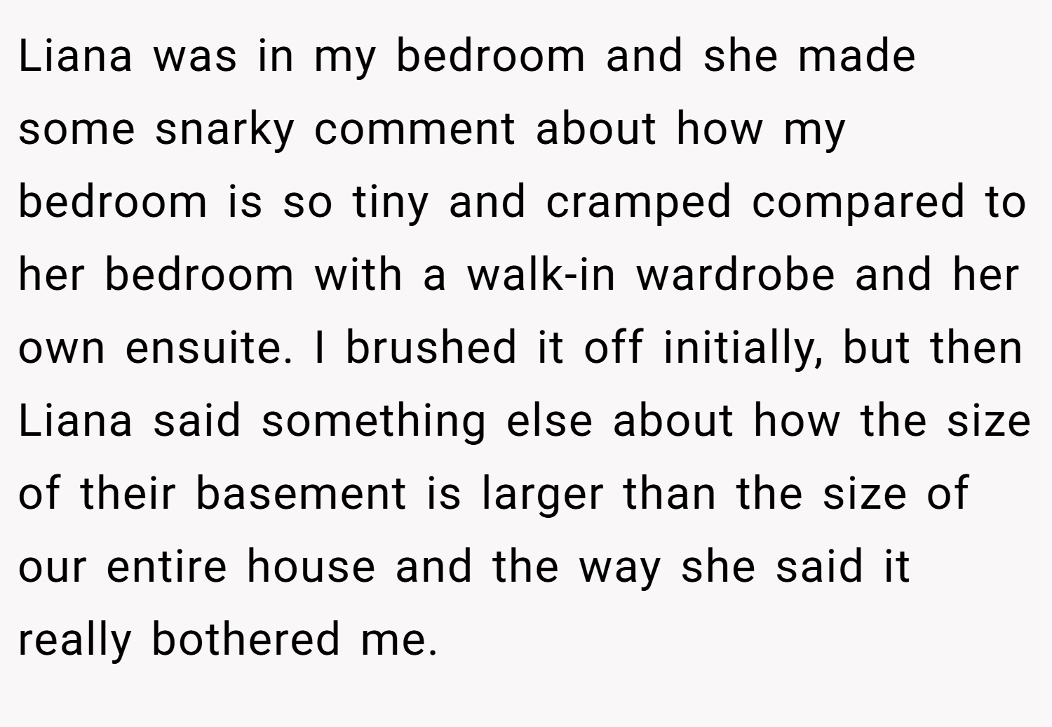 Liana was in my bedroom and she made some snarky comment about how my bedroom is so tiny and cramped compared to her bedroom with a walk-in wardrobe and her own ensuite. I brushed it off initially, but then Liana said something else about how the size of their basement is larger than the size of our entire house and the way she said it really bothered me.