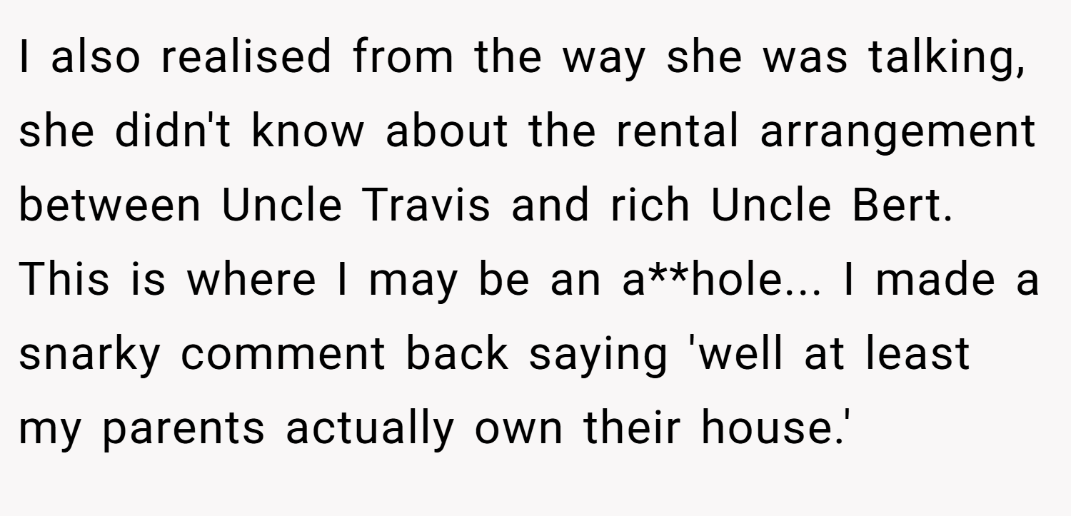 I also realised from the way she was talking, she didn't know about the rental arrangement between Uncle Travis and rich Uncle Bert. This is where I may be an a**hole... I made a snarky comment back saying 'well at least my parents actually own their house.'